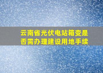 云南省光伏电站箱变是否需办理建设用地手续