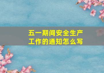 五一期间安全生产工作的通知怎么写