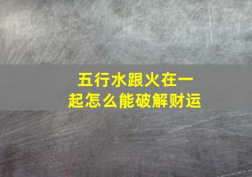 五行水跟火在一起怎么能破解财运