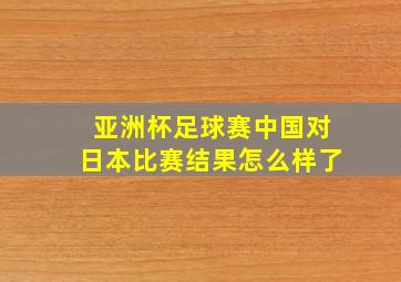 亚洲杯足球赛中国对日本比赛结果怎么样了