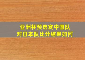 亚洲杯预选赛中国队对日本队比分结果如何