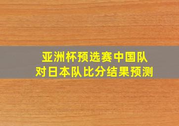 亚洲杯预选赛中国队对日本队比分结果预测