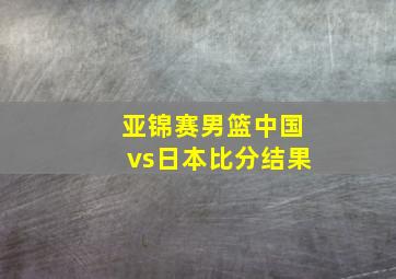 亚锦赛男篮中国vs日本比分结果