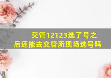 交管12123选了号之后还能去交管所现场选号吗