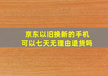 京东以旧换新的手机可以七天无理由退货吗