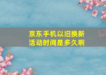 京东手机以旧换新活动时间是多久啊