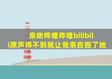 亲吻哔哩哔哩bilibili原声得不到就让我亲自毁了她