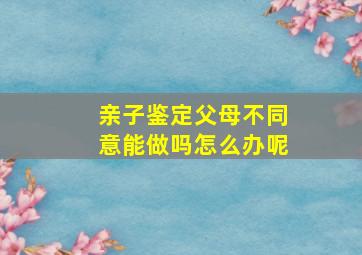 亲子鉴定父母不同意能做吗怎么办呢