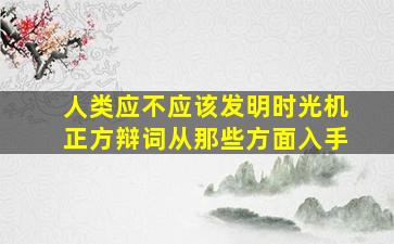 人类应不应该发明时光机正方辩词从那些方面入手