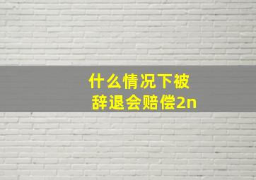 什么情况下被辞退会赔偿2n