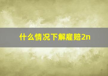 什么情况下解雇赔2n