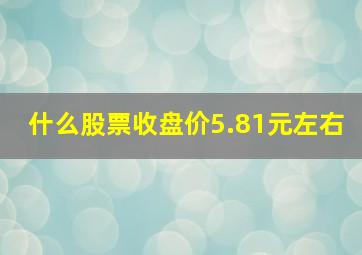 什么股票收盘价5.81元左右