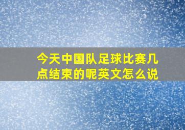 今天中国队足球比赛几点结束的呢英文怎么说