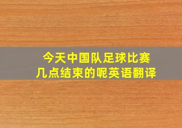 今天中国队足球比赛几点结束的呢英语翻译