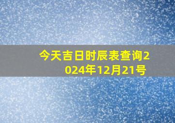 今天吉日时辰表查询2024年12月21号