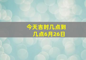 今天吉时几点到几点6月26日