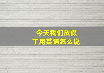 今天我们放假了用英语怎么说