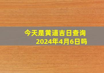 今天是黄道吉日查询2024年4月6日吗