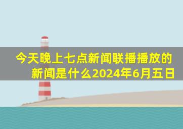 今天晚上七点新闻联播播放的新闻是什么2024年6月五日