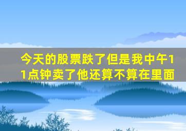 今天的股票跌了但是我中午11点钟卖了他还算不算在里面