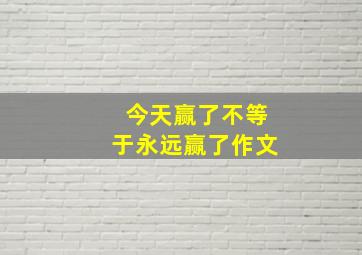 今天赢了不等于永远赢了作文