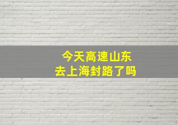 今天高速山东去上海封路了吗