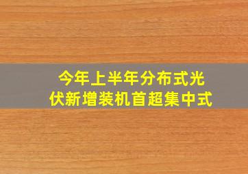 今年上半年分布式光伏新增装机首超集中式