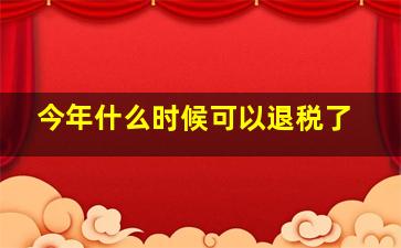 今年什么时候可以退税了