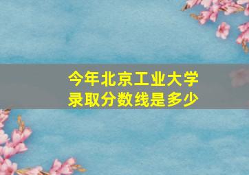 今年北京工业大学录取分数线是多少