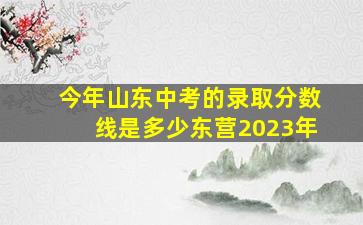 今年山东中考的录取分数线是多少东营2023年