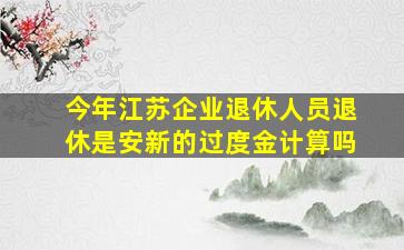 今年江苏企业退休人员退休是安新的过度金计算吗