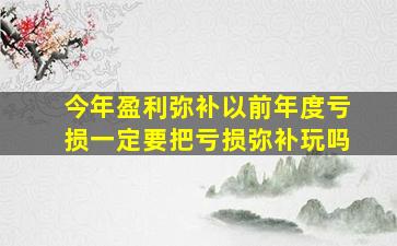 今年盈利弥补以前年度亏损一定要把亏损弥补玩吗