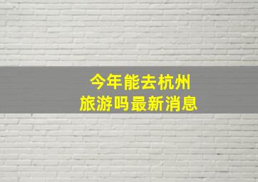 今年能去杭州旅游吗最新消息