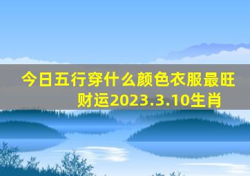 今日五行穿什么颜色衣服最旺财运2023.3.10生肖