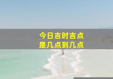 今日吉时吉点是几点到几点