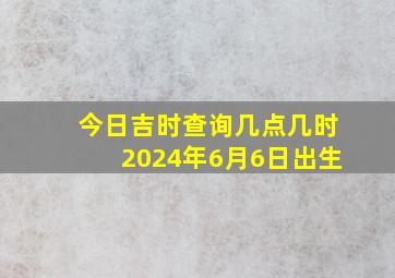 今日吉时查询几点几时2024年6月6日出生