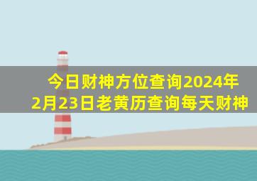 今日财神方位查询2024年2月23日老黄历查询每天财神