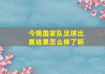 今晚国家队足球比赛结果怎么样了啊