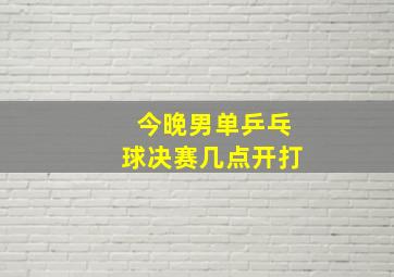 今晚男单乒乓球决赛几点开打