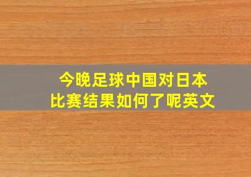 今晚足球中国对日本比赛结果如何了呢英文