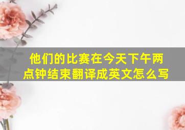 他们的比赛在今天下午两点钟结束翻译成英文怎么写