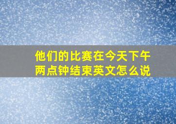 他们的比赛在今天下午两点钟结束英文怎么说