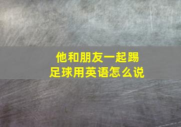 他和朋友一起踢足球用英语怎么说