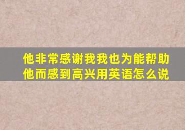 他非常感谢我我也为能帮助他而感到高兴用英语怎么说