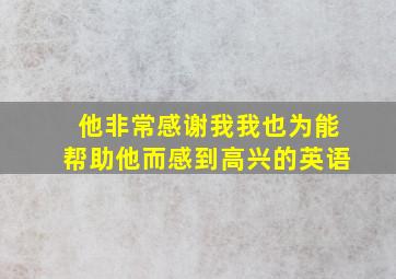 他非常感谢我我也为能帮助他而感到高兴的英语