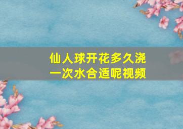 仙人球开花多久浇一次水合适呢视频