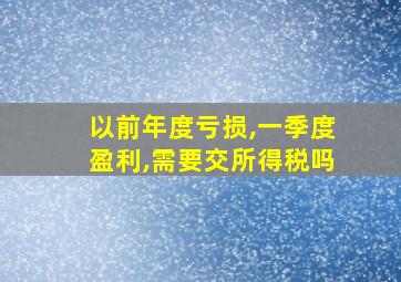 以前年度亏损,一季度盈利,需要交所得税吗