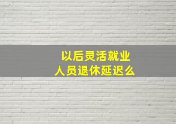 以后灵活就业人员退休延迟么