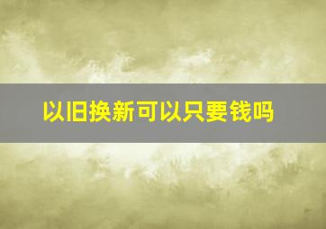 以旧换新可以只要钱吗