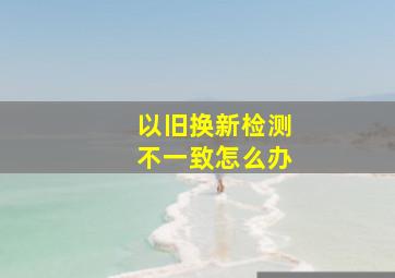 以旧换新检测不一致怎么办